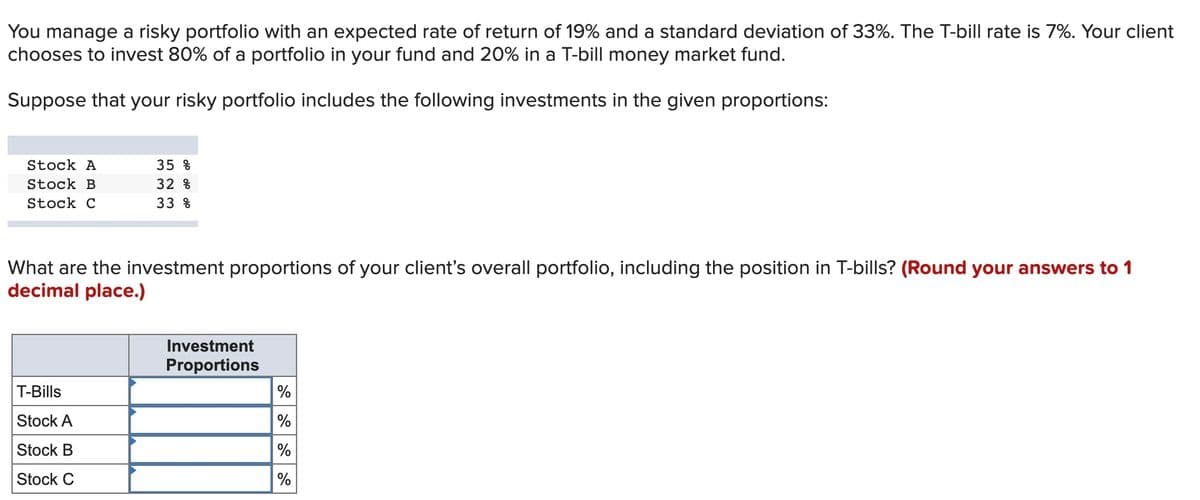 You manage a risky portfolio with an expected rate of return of 19% and a standard deviation of 33%. The T-bill rate is 7%. Your client
chooses to invest 80% of a portfolio in your fund and 20% in a T-bill money market fund.
Suppose that your risky portfolio includes the following investments in the given proportions:
Stock A
35 %
Stock B
32 %
Stock C
33 %
What are the investment proportions of your client's overall portfolio, including the position in T-bills? (Round your answers to 1
decimal place.)
Investment
Proportions
%
T-Bills
Stock A
%
Stock B
Stock C
%
