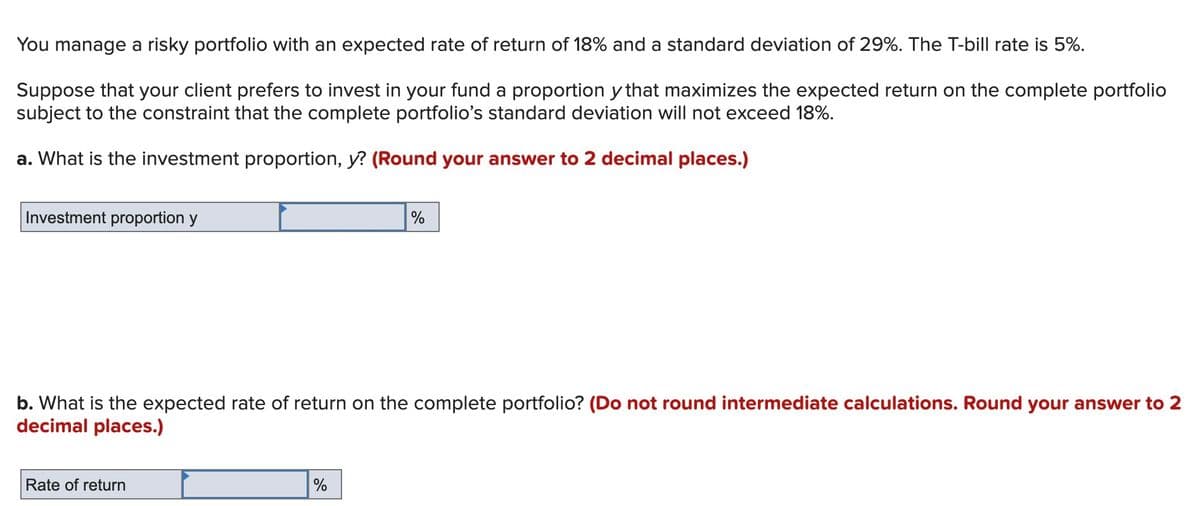 You manage a risky portfolio with an expected rate of return of 18% and a standard deviation of 29%. The T-bill rate is 5%.
Suppose that your client prefers to invest in your fund a proportion y that maximizes the expected return on the complete portfolio
subject to the constraint that the complete portfolio's standard deviation will not exceed 18%.
a. What is the investment proportion, y? (Round your answer to 2 decimal places.)
Investment proportion y
%
b. What is the expected rate of return on the complete portfolio? (Do not round intermediate calculations. Round your answer to 2
decimal places.)
Rate of return
%
