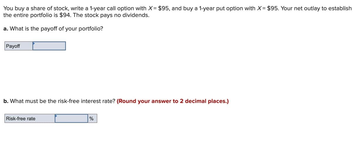 You buy a share of stock, write a 1-year call option with X= $95, and buy a 1-year put option with X= $95. Your net outlay to establish
the entire portfolio is $94. The stock pays no dividends.
a. What is the payoff of your portfolio?
Payoff
b. What must be the risk-free interest rate? (Round your answer to 2 decimal places.)
Risk-free rate
