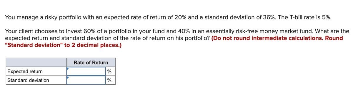 You manage a risky portfolio with an expected rate of return of 20% and a standard deviation of 36%. The T-bill rate is 5%.
Your client chooses to invest 60% of a portfolio in your fund and 40% in an essentially risk-free money market fund. What are the
expected return and standard deviation of the rate of return on his portfolio? (Do not round intermediate calculations. Round
"Standard deviation" to 2 decimal places.)
Rate of Return
Expected return
%
Standard deviation
%
