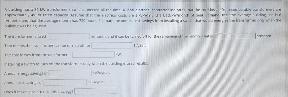 A building has a 35 kW transformer that is connected all the time. A local electrical contractor indicates that the core losses from comparable transformers are
approximately 4% of rated capacity. Assume that the electrical costs are 9 c/kWh and 9 USD/kW/month of peak demand, that the average building use is 8
h/month, and that the average month has 720 hours. Estimate the annual cost savings from installinga switch that would energize the transformer only when the
building was being used.
The transformer is used
h/month, and it can be turned off for the remaining of the month. That is
h/month.
That means the transformer can be turned off for
h/year.
The core losses from the tansformer is
kW.
Installing a switch to turn on the transformer only when the building is used results:
Annual energy savings of
kWh/year.
Annual cost savings of
USD/year.
Does it make sense to use this strategy?
