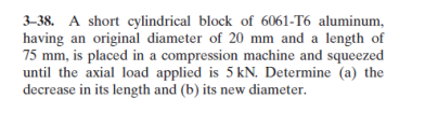 3–38. A short cylindrical block of 6061-T6 aluminum,
having an original diameter of 20 mm and a length of
75 mm, is placed in a compression machine and squeezed
until the axial load applied is 5 kN. Determine (a) the
decrease in its length and (b) its new diameter.
