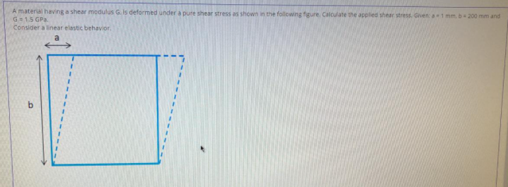 A material having a shear modulus G. Is deformed under a pure shear stress as shown in the following figure. Calculate the applied shear stress. Given: a 1 mm. b= 200 mm and
G= 1.5 GPa.
Consider a linear elastic behavior.
bo
