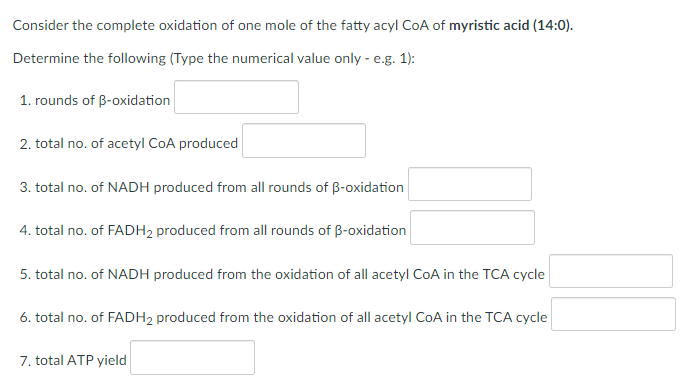 Consider the complete oxidation of one mole of the fatty acyl CoA of myristic acid (14:0).
Determine the following (Type the numerical value only - e.g. 1):
1. rounds of B-oxidation
2. total no. of acetyl CoA produced
3. total no. of NADH produced from all rounds of B-oxidation
4. total no. of FADH2 produced from all rounds of B-oxidation
5. total no. of NADH produced from the oxidation of all acetyl CoA in the TCA cycle
6. total no. of FADH2 produced from the oxidation of all acetyl CoA in the TCA cycle
7. total ATP yield
