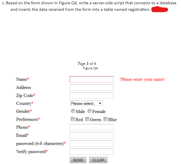 ii. Based on the form shown in Figure Q4, write a server-side script that connects to a database
and inserts the data received from the form into a table named registration.
Page 3 of 4
Figure Q4
Name*
Please enter your name!
Address
Zip Code*
Country*
Please select.
Gender
Male OFemale
Preferences*
|Red Green Blue
Phone*
Email
password (6-8 characters)*
Verify password*
SEND
CLEAR
