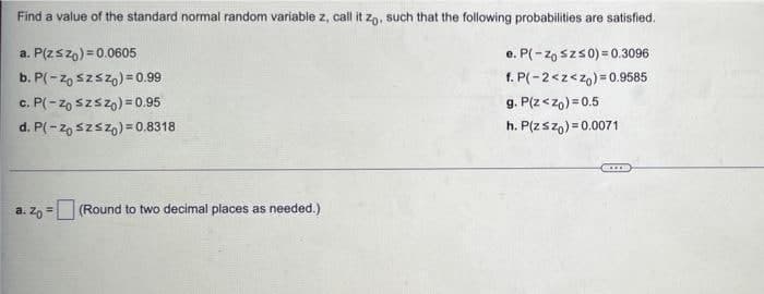 Find a value of the standard normal random variable z, call it zo, such that the following probabilities are satisfied.
a. P(z≤zo) = 0.0605
e. P(-Zo Sz≤0)=0.3096
b. P(-zo sz≤zo) = 0.99
f. P(-2<z<zo) = 0.9585
c. P(-Zo Szszo) = 0.95
g. P(Z <zo)=0.5
d. P(-Zo Szsz)=0.8318
h. P(z szo)=0.0071
a. zo = (Round to two decimal places as needed.)
C