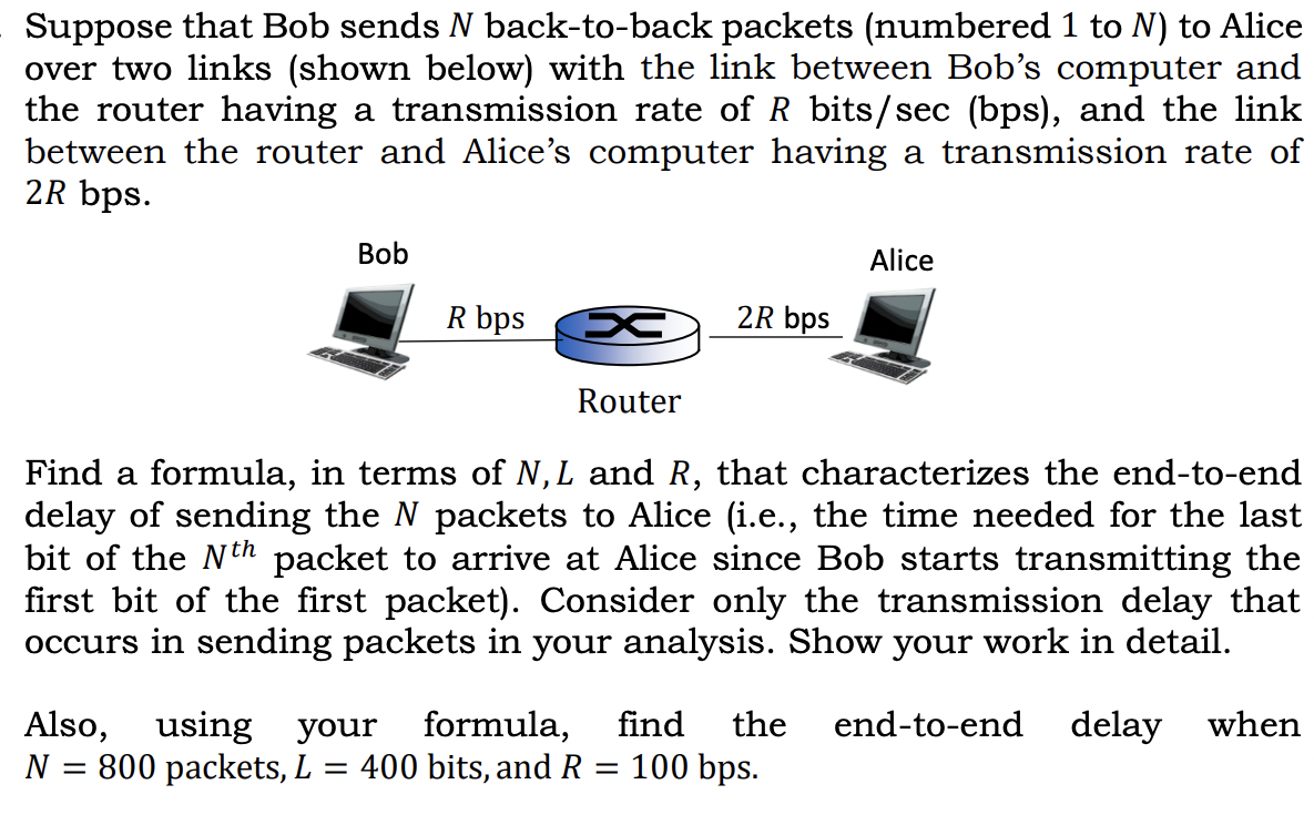 Suppose that Bob sends N back-to-back packets (numbered 1 to N) to Alice
over two links (shown below) with the link between Bob's computer and
the router having a transmission rate of R bits/sec (bps), and the link
between the router and Alice's computer having a transmission rate of
2R bps.
Bob
Alice
R bps
2R bps
Router
Find a formula, in terms of N, L and R, that characterizes the end-to-end
delay of sending the N packets to Alice (i.e., the time needed for the last
bit of the Nth packet to arrive at Alice since Bob starts transmitting the
first bit of the first packet). Consider only the transmission delay that
occurs in sending packets in your analysis. Show your work in detail.
Also, using your formula,
N = 800 packets, L
find
the
end-to-end delay when
400 bits, and R = 100 bps.
