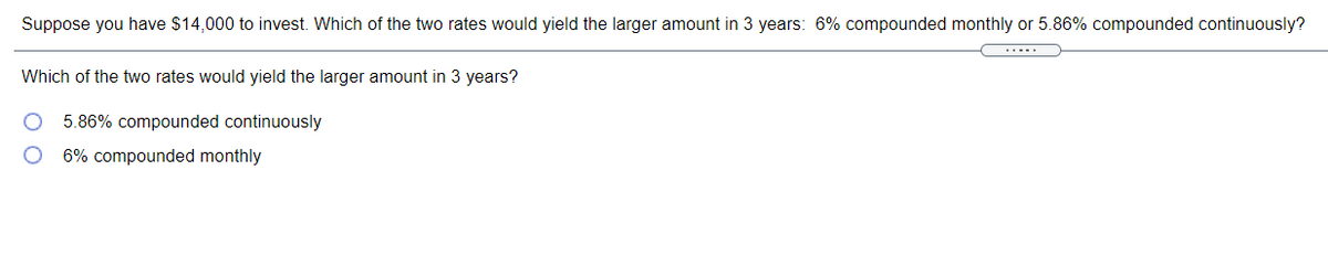 Suppose you have $14,000 to invest. Which of the two rates would yield the larger amount in 3 years: 6% compounded monthly or 5.86% compounded continuously?
Which of the two rates would yield the larger amount in 3 years?
5.86% compounded continuously
6% compounded monthly
