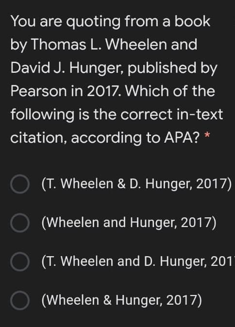 You are quoting from a book
by Thomas L. Wheelen and
David J. Hunger, published by
Pearson in 2017. Which of the
following is the correct in-text
citation, according to APA? *
(T. Wheelen & D. Hunger, 2017)
(Wheelen and Hunger, 2017)
O (T. Wheelen and D. Hunger, 201
O (Wheelen & Hunger, 2017)
