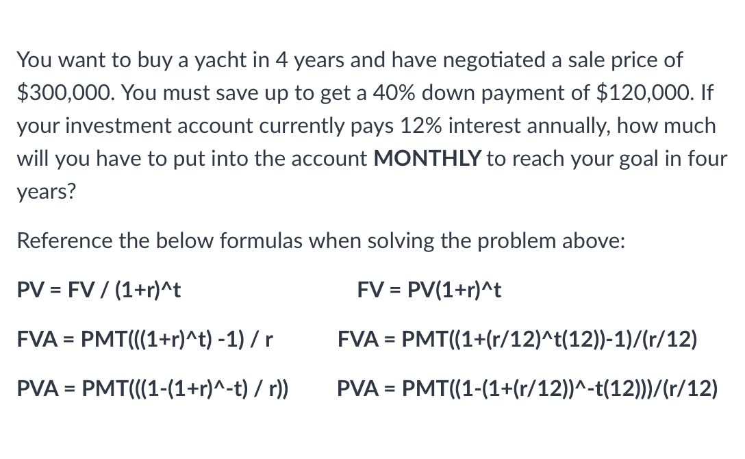 You want to buy a yacht in 4 years and have negotiated a sale price of
$300,000. You must save up to get a 40% down payment of $120,000. If
your investment account currently pays 12% interest annually, how much
will you have to put into the account MONTHLY to reach your goal in four
years?
Reference the below formulas when solving the problem above:
PV = FV / (1+r)^t
FV = PV(1+r)^t
FVA = PMT(((1+r)^t) -1) / r
FVA = PMT((1+(r/12)^t(12))-1)/(r/12)
PVA = PMT(((1-(1+r)^-t) / r))
PVA = PMT((1-(1+(r/12))^-t(12)))/(r/12)