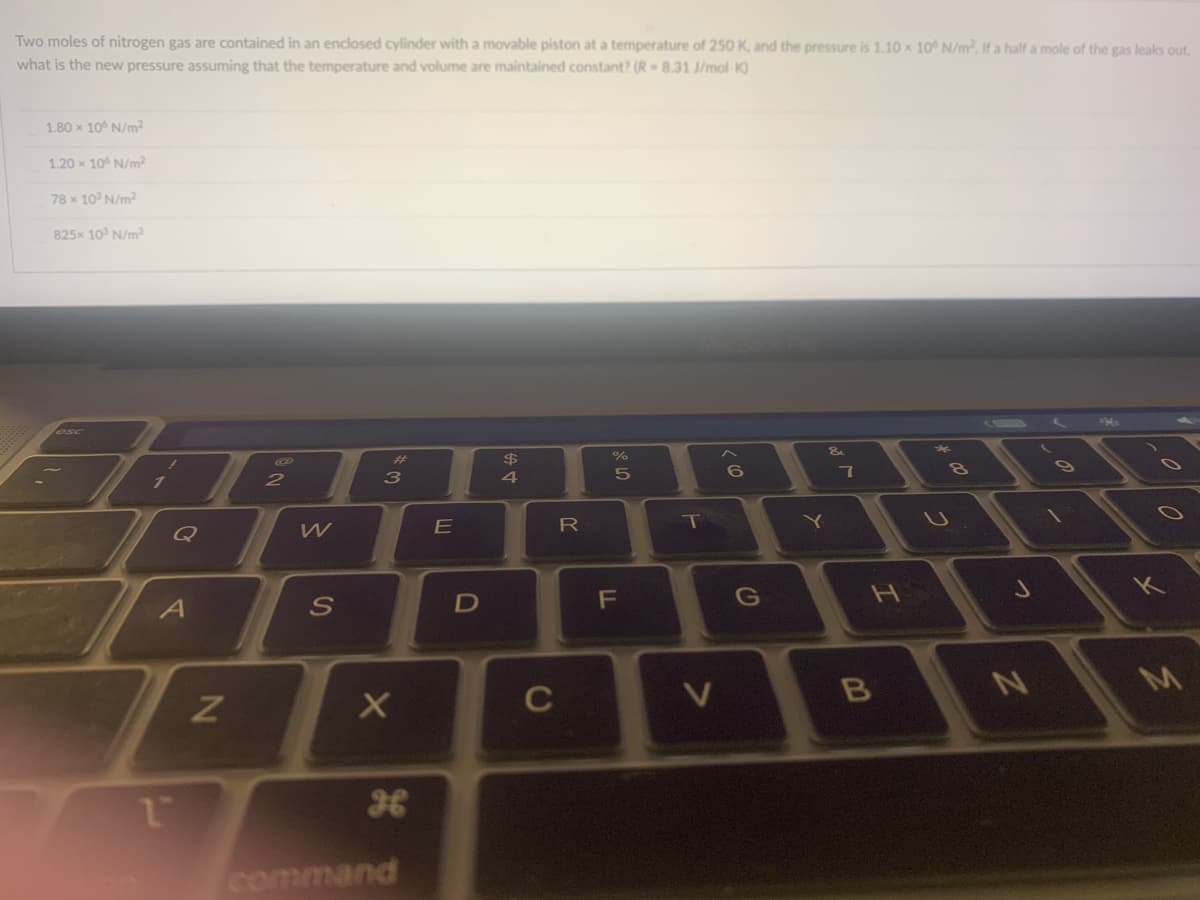 Two moles of nitrogen gas are contained in an enclosed cylinder with a movable piston at a temperature of 250 K, and the pressure is 1.10 x 10 N/m, If a half a mole of the gas leaks out,
what is the new pressure assuming that the temperature and volume are maintained constant? (R- 8.31 J/mol-K)
1.80 x 10° N/m2
1.20 x 10° N/m2
78 x 10 N/m2
825x 10 N/m?
$
4
10
7
3
E
R
T
Y]
Q
F
G
H
D
C
B
NI
command
つ
の
