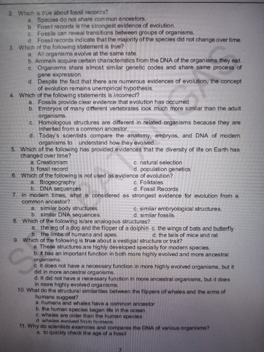 did in more ancestral organisms.
2. Which is true about fossil records?
a. Species do not share common ancestors.
b. Fossil records is the strongest evidence of evolution.
C. Fossils can reveal transitions between groups of organisms.
d. Fossil records indicate that the majority of the species did not change over time.
3. Which of the following statement is true?
a All organisms evolve at the same rate.
b. Animals acquire certain characteristics from the DNA of the organisms they eat.
c. Organisms share almost similar genetic codes and share same process of
gene expression.
d. Despite the fact that there are numerous evidences of evolution, the concept
of evolution remains unempirical hypothesis.
4. Which of the following statements is incorrect?
a. Fossils provide clear evidence that evolution has occurred.
b. Embryos of many different vertebrates look much more similar than the adult
organisms.
C. Homologous structures are different in related organisms because they are
inherited from a common ancestor.
d. Today's scientists compare the anatomy, embryos, and DNA of modern
organisms to
understand how they evolved.
5. Which of the following has provided evidences that the diversity of life on Earth has
changed over time?
a. Creationism
b. fossil record
c. natural selection
d. population genetics
6. Which of the following is not used as evidence of evolution?
c. Folktales
d. Fossil Records
a. Biogeography
b. DNA sequences
7. In modern times, what is considered as strongest evidence for evolution from a
common ancestor?
a. similar body structures.
b. similar DNA sequences.
C. similar embryological structures.
d. similar fossils.
8. Which of the following is/are analogous structures?
a. the leg of a dog and the flipper of a dolphin c. the wings of bats and butterfly
b. the limbs of humans and apes.
d. the tails of mice and rat
9. Which of the following is true about a vestigial structure or trait?
a. These structures.are highly developed specially for modern species.
b. It has an important function in both more highly evolved and more ancestral
organisms.
c. It does not have a necessary function in more highly evolved organisms, but it
d. It did not have a necessary function in more ancestral organisms, but it does
in more highly evolved organisms.
10. What do the structural similarities between the flippers of whales and the arms of
humans suggest?
a. humans and whales have a common ancestor
b. the human species began life in the ocean
c whales are older than the human species
d whales evolved from humans
11. Why do scientists examines and compares the DNA of various organisms?
a. to quickly check the age of a fossil
