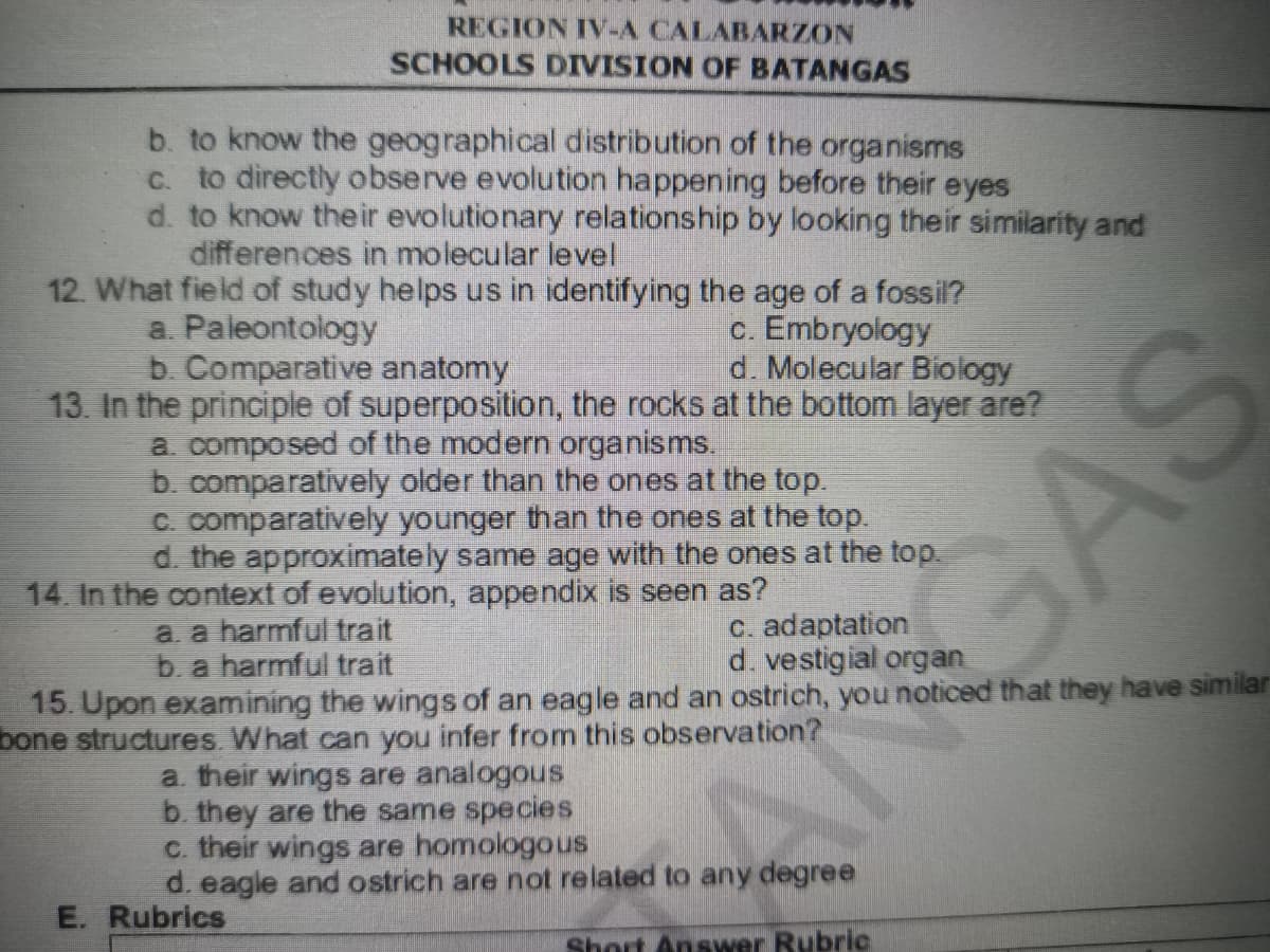 REGION IV-A CALABARZON
SCHOOLS DIVISION OF BATANGAS
b. to know the geographical distribution of the organisms
C. to directly observe evolution happening before their eyes
d. to know their evolutionary relationship by looking their similarity and
differences in molecular level
12. What field of study helps us in identifying the age of a fossil?
a. Paleontology
b. Comparative anatomy
13. In the principie of superposition, the rocks at the bottom layer are?
a composed of the modern organisms.
b. comparatively older than the ones at the top.
C. comparatively younger than the ones at the top.
d. the approximately same age with the ones at the top.
c. Embryology
d. Molecular Biology
14. In the context of evolution, appendix is seen as?
a. a harmful trait
b. a harmful trait
c. adaptation
d. vestigial organ
15. Upon examining the wings of an eagle and an ostrich, you noticed that they have similar
bone structures. What can you infer from this observation?
a. their wings are analogous
b. they are the same species
c. their wings are homologous
d. eagle and ostrich are not related to any degree
E. Rubrics
Short Answer Rubric
GAS
