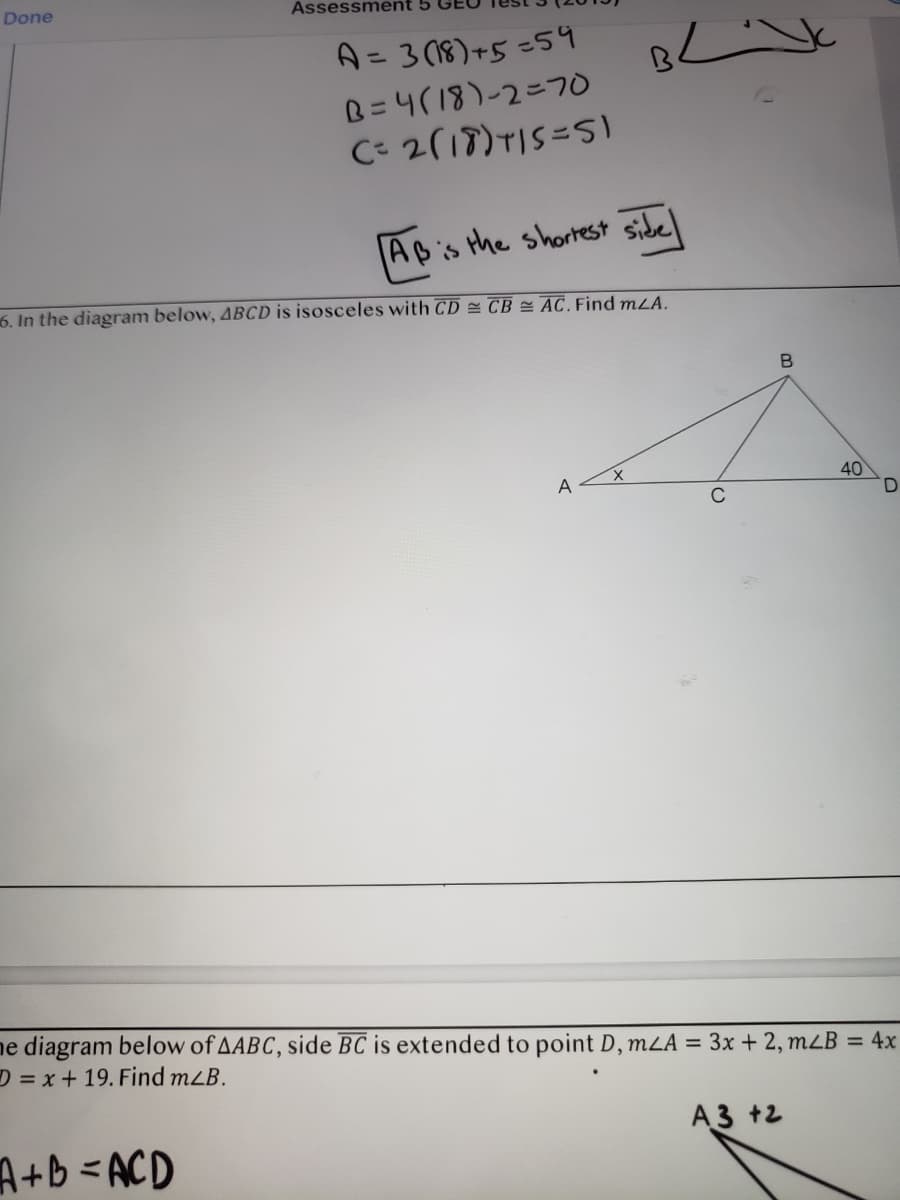 Done
Assessment
A= 3 18)+5=59
B= 4(18)-2=70
C- 2(17)TIS=S
%3D
ABisthe shortest sidel
6. In the diagram below, 4BCD is isosceles with CD = CB = AC.Find mLA.
40
ne diagram below of AABC, side BC is extended to point D, mLA = 3x + 2, mLB = 4x
D = x + 19. Find mLB.
A3 +2
A+B=ACD
