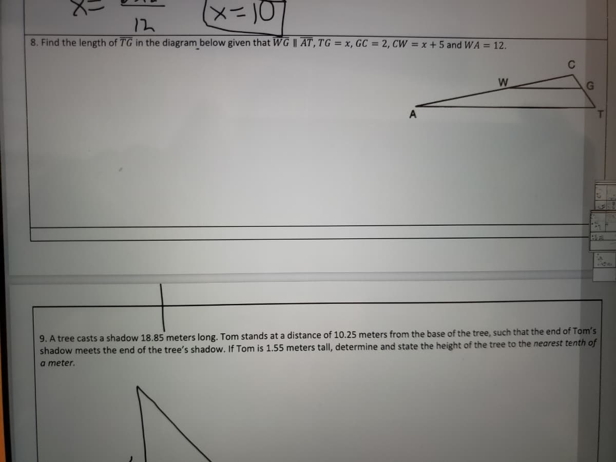 x=10
12
8. Find the length of TG in the diagram below given that WG || AT, TG = x, GC = 2, CW = x +5 and WA = 12.
W
G
9. A tree casts a shadow 18.85 meters long. Tom stands at a distance of 10.25 meters from the base of the tree, such that the end of Tom's
shadow meets the end of the tree's shadow. If Tom is 1.55 meters tall, determine and state the height of the tree to the nearest tenth of
a meter.
