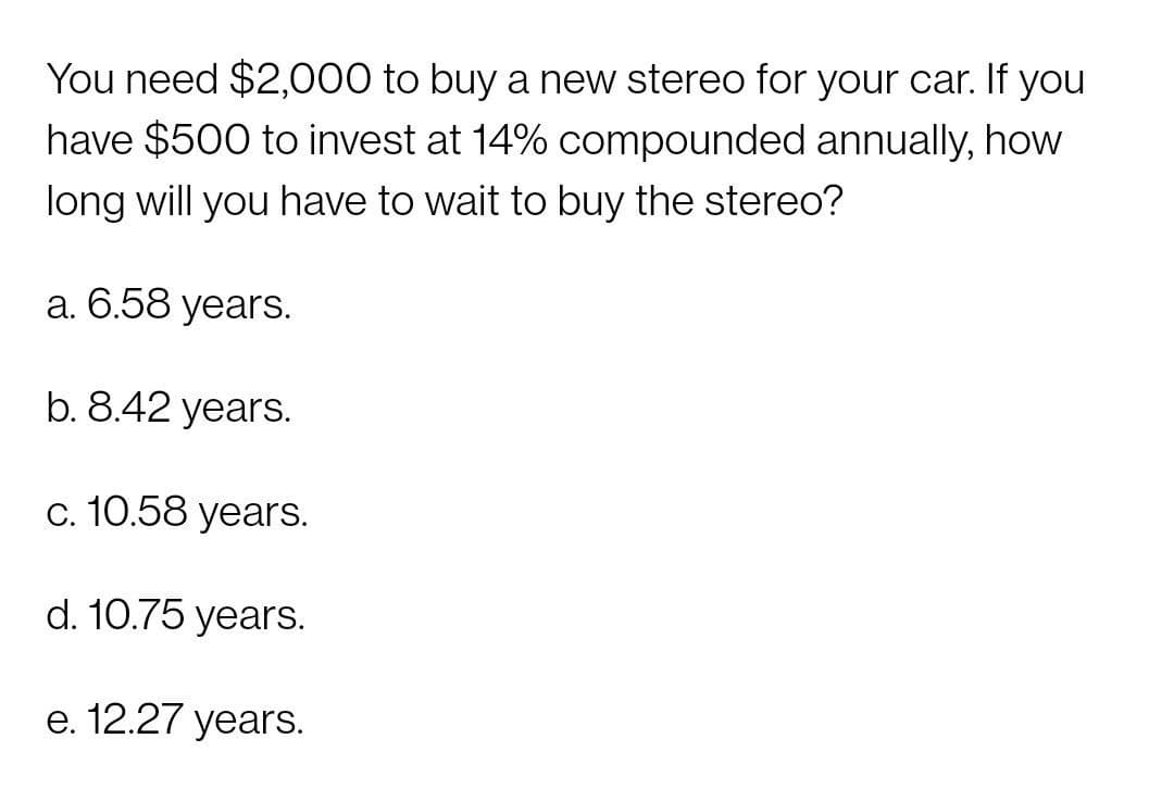 You need $2,000 to buy a new stereo for your car. If you
have $500 to invest at 14% compounded annually, how
long will you have to wait to buy the stereo?
a. 6.58 years.
b. 8.42 years.
c. 10.58 years.
d. 10.75 years.
e. 12.27 years.
