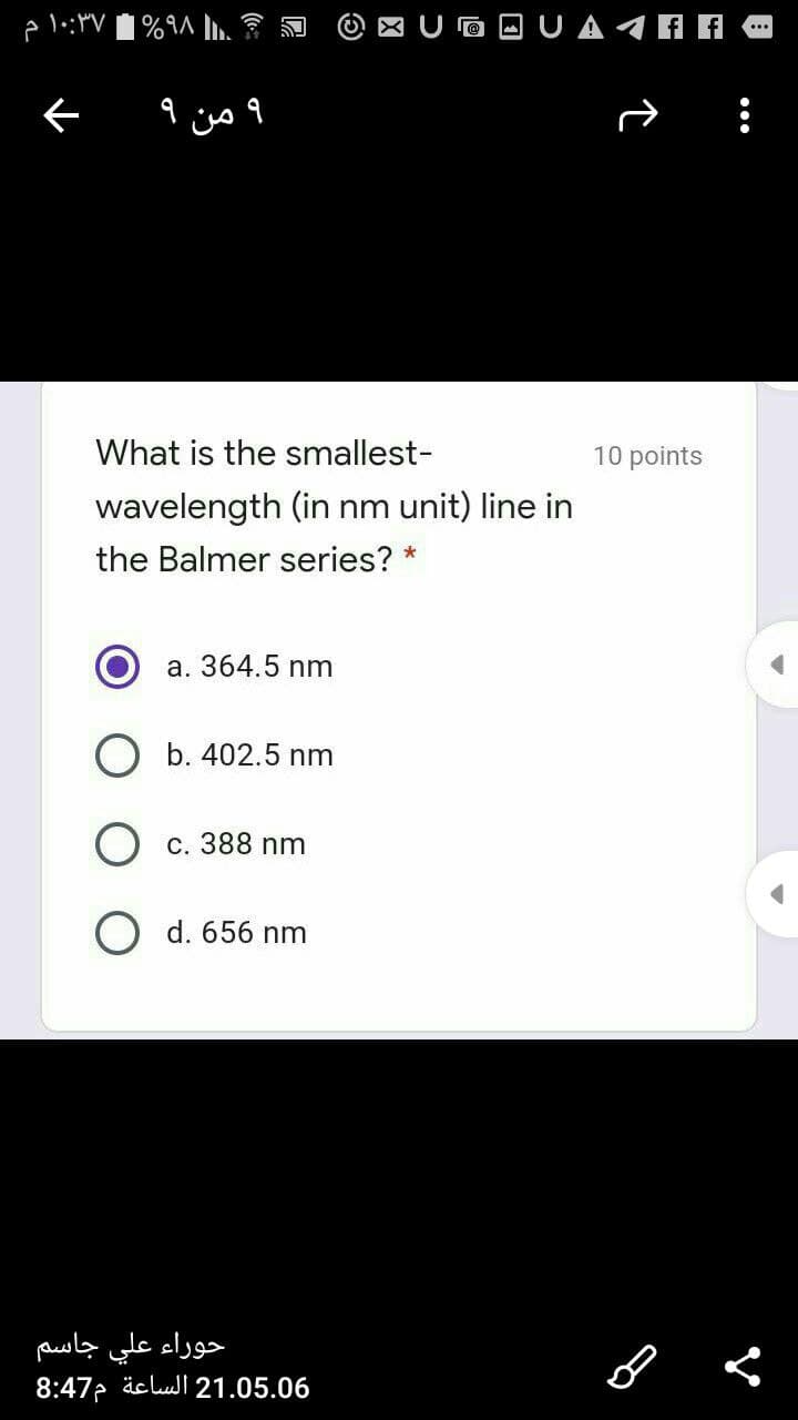 X U O OU A A A
و من
What is the smallest-
10 points
wavelength (in nm unit) line in
the Balmer series? *
a. 364.5 nm
O b. 402.5 nm
c. 388 nm
O d. 656 nm
حوراء علي جاسم
8:47 äclul 21.05.06
