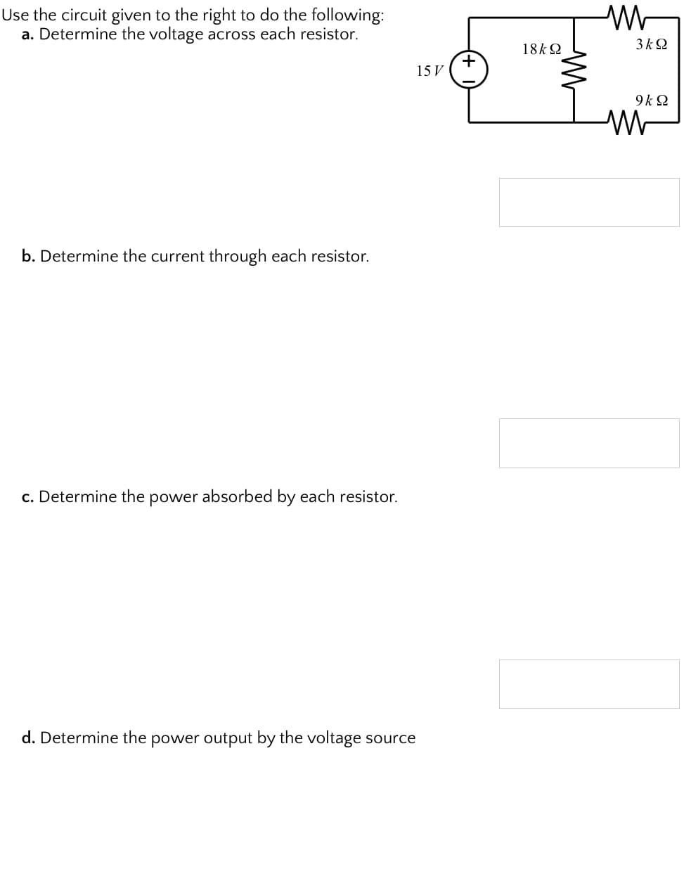 Use the circuit given to the right to do the following:
a. Determine the voltage across each resistor.
3 k2
18k 2
15 V
9k 2
b. Determine the current through each resistor.
c. Determine the power absorbed by each resistor.
d. Determine the power output by the voltage source
