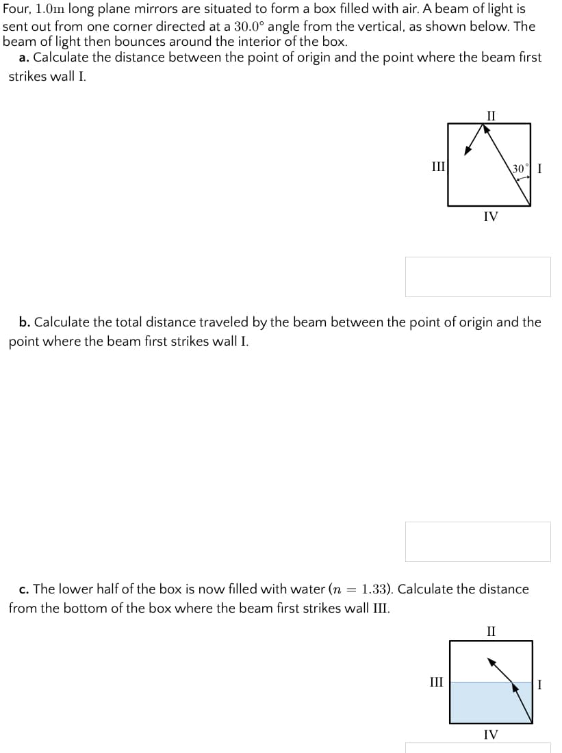 Four, 1.0m long plane mirrors are situated to form a box filled with air. A beam of light is
sent out from one corner directed at a 30.0° angle from the vertical, as shown below. The
beam of light then bounces around the interior of the box.
a. Calculate the distance between the point of origin and the point where the beam first
strikes wall I.
II
III
\30 I
IV
b. Calculate the total distance traveled by the beam between the point of origin and the
point where the beam first strikes wall I.
c. The lower half of the box is now filled with water (n = 1.33). Calculate the distance
from the bottom of the box where the beam fırst strikes wall III.
II
II
IV
