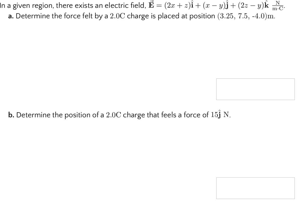 In a given region, there exists an electric field, E = (2x + z)i+ (x – y)j+ (2z – y)k N.
m.C.
-
a. Determine the force felt by a 2.0C charge is placed at position (3.25, 7.5, -4.0)m.
b. Determine the position of a 2.0C charge that feels a force of 15j N.
