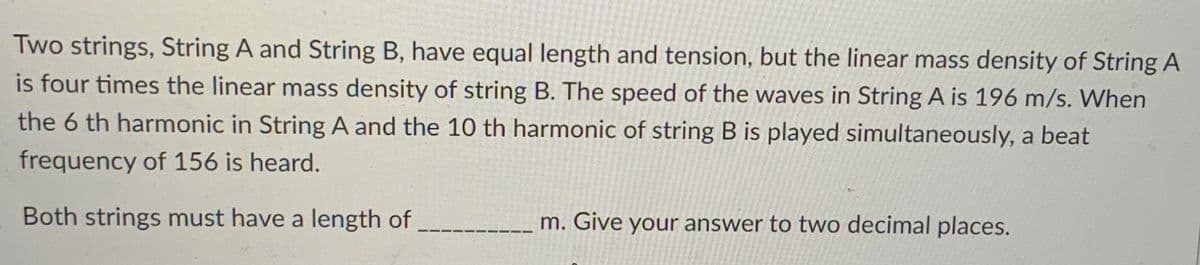 Two strings, String A and String B, have equal length and tension, but the linear mass density of String A
is four times the linear mass density of string B. The speed of the waves in String A is 196 m/s. When
the 6 th harmonic in String A and the 10 th harmonic of string B is played simultaneously, a beat
frequency of 156 is heard.
Both strings must have a length of
m. Give your answer to two decimal places.
