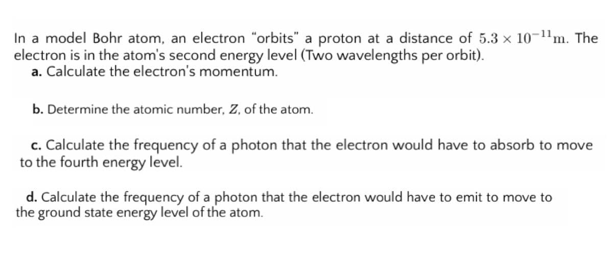 In a model Bohr atom, an electron "orbits" a proton at a distance of 5.3 x 10-1'm. The
electron is in the atom's second energy level (Two wavelengths per orbit).
a. Calculate the electron's momentum.
b. Determine the atomic number, Z, of the atom.
c. Calculate the frequency of a photon that the electron would have to absorb to move
to the fourth energy level.
d. Calculate the frequency of a photon that the electron would have to emit to move to
the ground state energy level of the atom.
