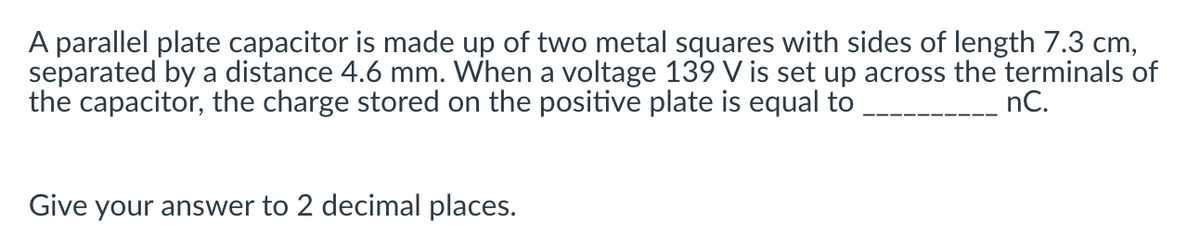 A parallel plate capacitor is made up of two metal squares with sides of length 7.3 cm,
separated by a distance 4.6 mm. When a voltage 139 V is set up across the terminals of
the capacitor, the charge stored on the positive plate is equal to
nC.
Give your answer to 2 decimal places.
