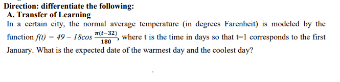 Direction: differentiate the following:
A. Transfer of Learning
In a certain city, the normal average temperature (in degrees Farenheit) is modeled by the
T(t-32)
function f(t) = 49 – 18cos
where t is the time in days so that t=1 corresponds to the first
180
January. What is the expected date of the warmest day and the coolest day?
