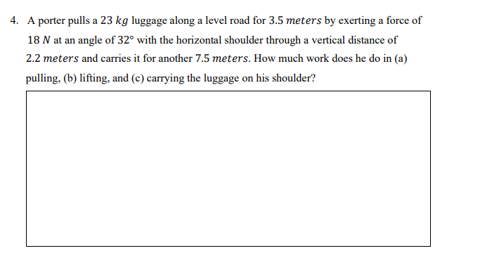 4. A porter pulls a 23 kg luggage along a level road for 3.5 meters by exerting a force of
18 N at an angle of 32° with the horizontal shoulder through a vertical distance of
2.2 meters and carries it for another 7.5 meters. How much work does he do in (a)
pulling, (b) lifting, and (c) carrying the luggage on his shoulder?
