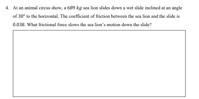 4. At an animal circus show, a 689 kg sea lion slides down a wet slide inclined at an angle
of 30° to the horizontal. The coefficient of friction between the sea lion and the slide is
0.038. What frictional force slows the sea lion's motion down the slide?
