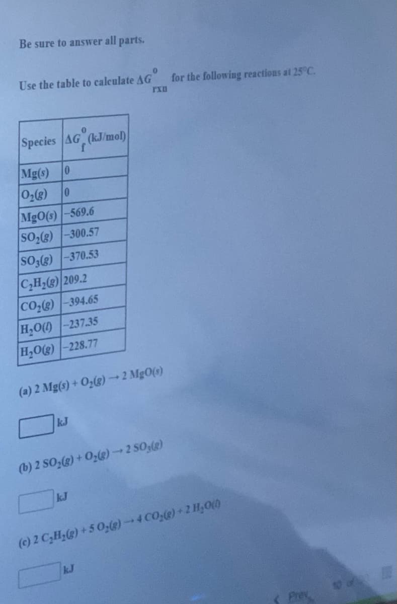 Be sure to answer all parts.
Use the table to calculate AG
for the following reactions at 25°C.
Species AG (kJ/mol)
Mg(s) 0
0 (3)0
Mg0(s)-569.6
SO(8) -300.57
SO3(g) -370.53
C,H2(3) 209.2
CO2(e) -394.65
H,O() -237.35
H,O(g)-228.77
(a) 2 Mg(s) + O2(g) 2 Mg0(s)
kJ
(b) 2 SO (g) + 0(@)-2 50(g)
kJ
(c) 2 C,H,@)+5 0,@)-4C0;(@)+2 H,00
kJ
Prey
