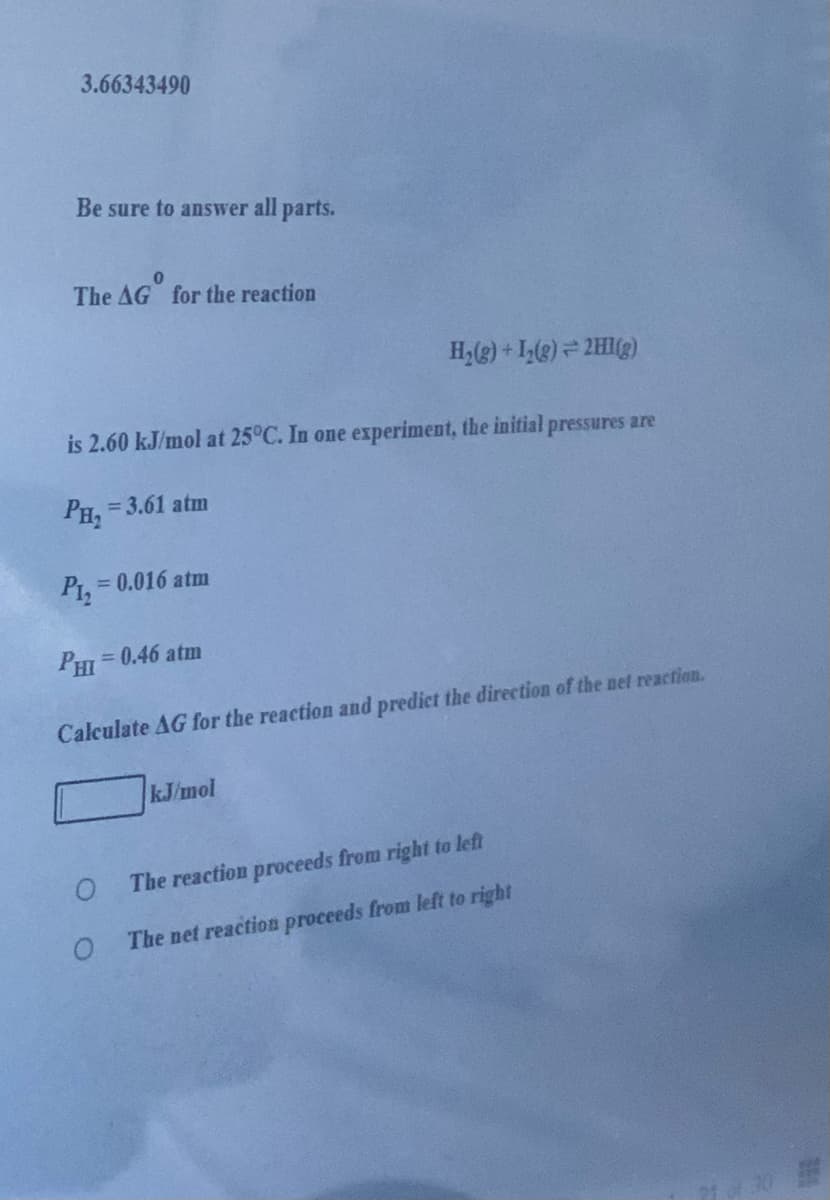 3.66343490
Be sure to answer all parts.
The AG for the reaction
H,(g) + I,(e) = 2HI(g)
is 2.60 kJ/mol at 25°C. In one experiment, the initial pressures are
Рн, - 3.61 atm
Piz
= 0.016 atm
PHI
= 0.46 atm
Calculate AG for the reaction and predict the direction of the net reaction.
kJ/mol
The reaction proceeds from right to left
The net reaction proceeds from left to right
