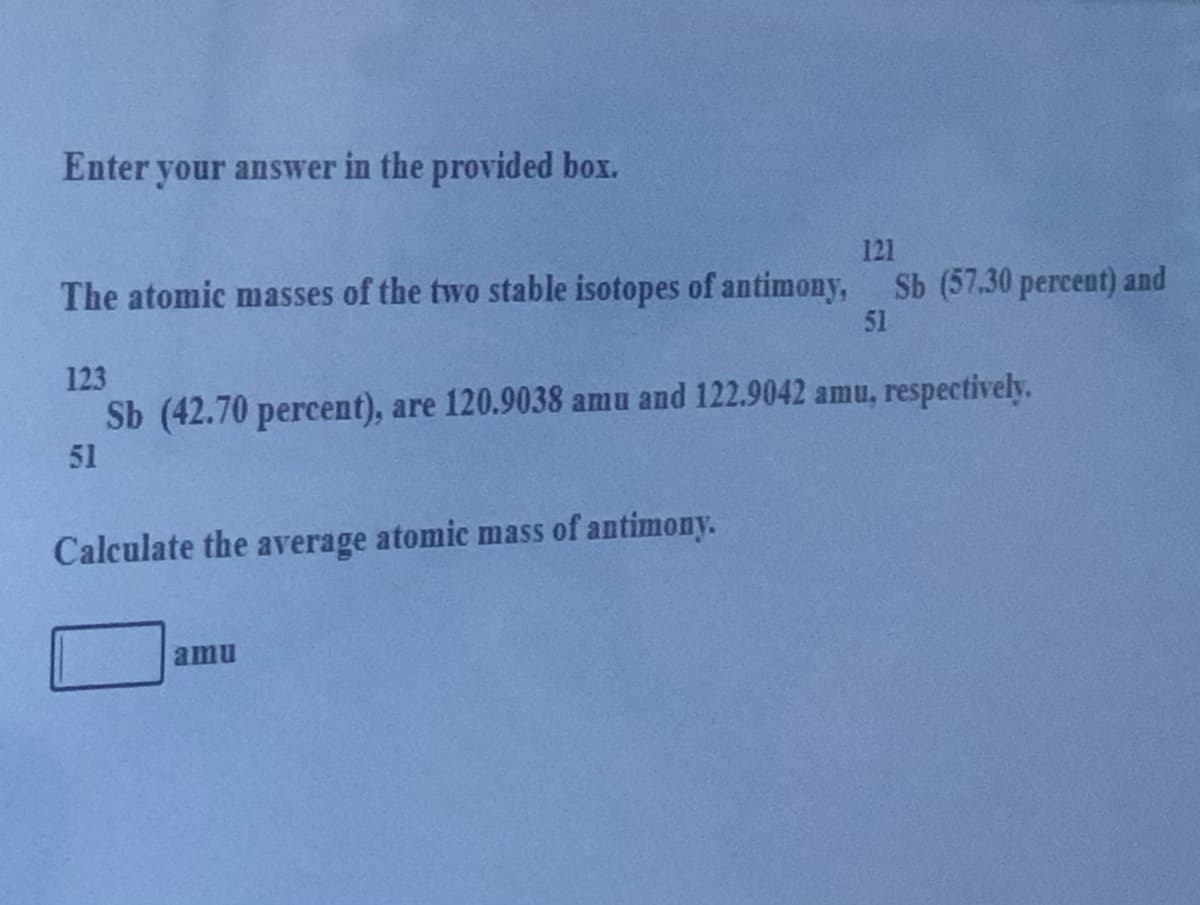 Enter your answer in the provided box.
121
The atomic masses of the two stable isotopes of antimony, Sb (57.30 percent) and
51
123
Sb (42.70 percent), are 120.9038 amu and 122.9042 amu, respectively.
51
Calculate the average atomic mass of antimony.
amu
