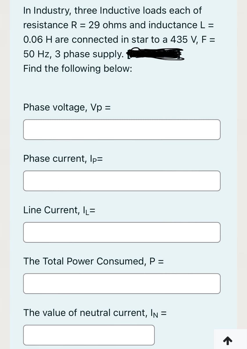 In Industry, three Inductive loads each of
resistance R = 29 ohms and inductanceL:
%3D
0.06 H are connected in star to a 435 V, F =
50 Hz, 3 phase supply.
Find the following below:
Phase voltage, Vp =
Phase current, Ip=
Line Current, lL=
The Total Power Consumed, P =
The value of neutral current, In =
ニ
