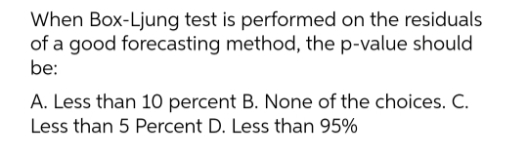 When Box-Ljung test is performed on the residuals
of a good forecasting method, the p-value should
be:
A. Less than 10 percent B. None of the choices. C.
Less than 5 Percent D. Less than 95%
