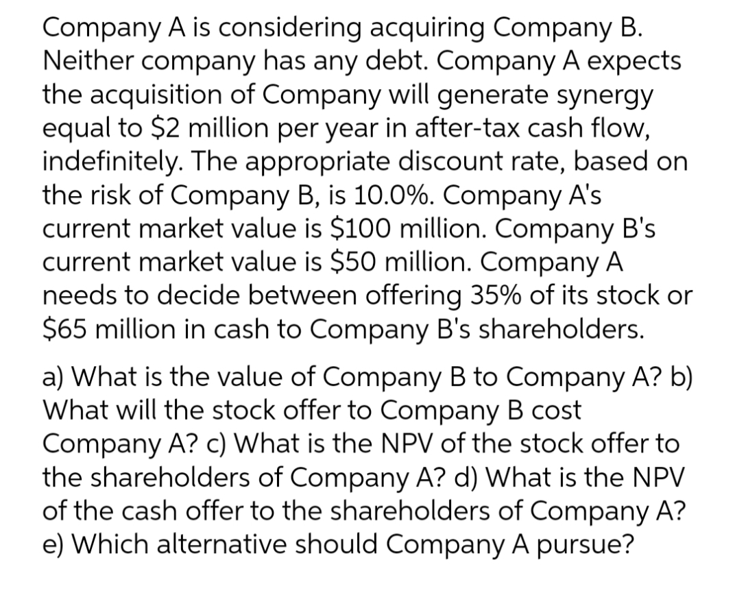 Company A is considering acquiring Company B.
Neither company has any debt. Company A expects
the acquisition of Company will generate synergy
equal to $2 million per year in after-tax cash flow,
indefinitely. The appropriate discount rate, based on
the risk of Company B, is 10.0%. Company A's
current market value is $100 million. Company B's
current market value is $50 million. Company A
needs to decide between offering 35% of its stock or
$65 million in cash to Company B's shareholders.
a) What is the value of Company B to Company A? b)
What will the stock offer to Company B cost
Company A? c) What is the NPV of the stock offer to
the shareholders of Company A? d) What is the NPV
of the cash offer to the shareholders of Company A?
e) Which alternative should Company A pursue?

