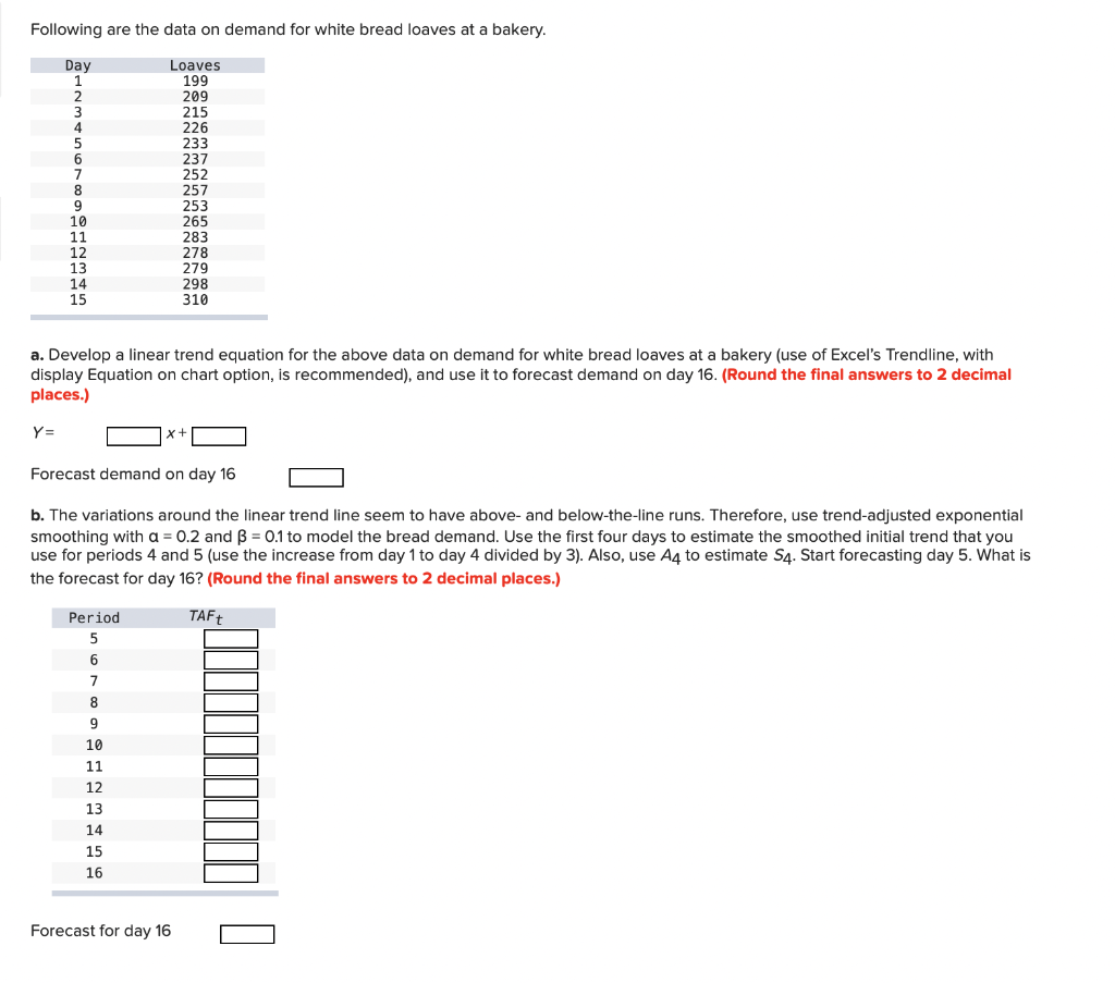 Following are the data on demand for white bread loaves at a bakery.
Day
1
2
3
4
Loaves
199
209
215
226
233
237
252
257
253
265
283
278
279
298
310
6
7
8.
10
11
12
13
14
15
a. Develop a linear trend equation for the above data on demand for white bread loaves at a bakery (use of Excel's Trendline, with
display Equation on chart option, is recommended), and use it to forecast demand on day 16. (Round the final answers to 2 decimal
places.)
Y=
x+
Forecast demand on day 16
b. The variations around the linear trend line seem to have above- and below-the-line runs. Therefore, use trend-adjusted exponential
smoothing with a = 0.2 and B = 0.1 to model the bread demand. Use the first four days to estimate the smoothed initial trend that you
use for periods 4 and 5 (use the increase from day 1 to day 4 divided by 3). Also, use A4 to estimate S4. Start forecasting day 5. What is
the forecast for day 16? (Round the final answers to 2 decimal places.)
Period
TAF†
5
6
7
8
9.
10
11
12
13
14
15
16
Forecast for day 16
