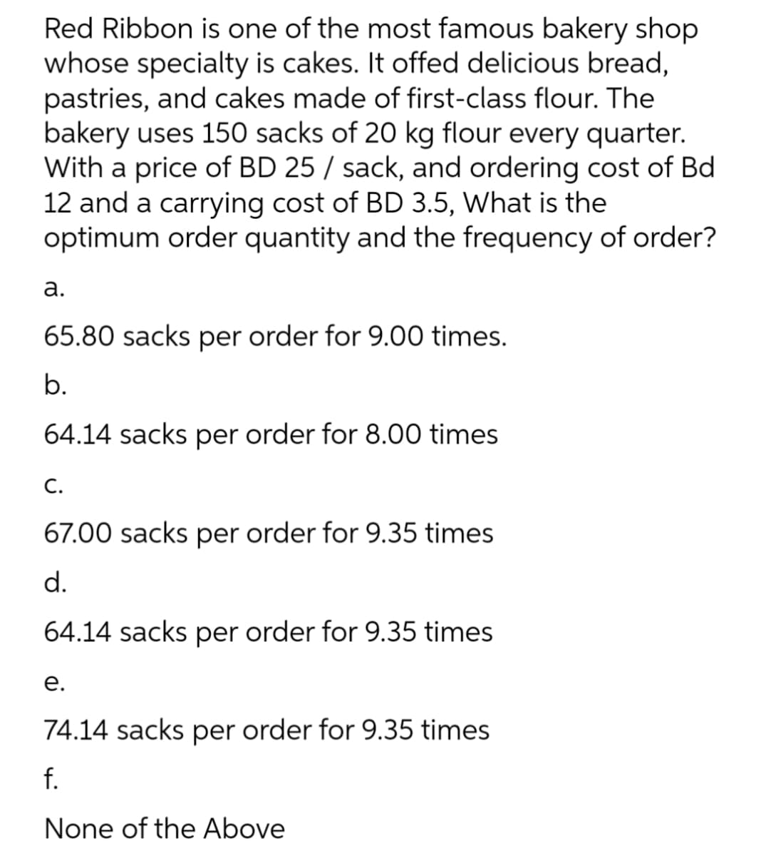 Red Ribbon is one of the most famous bakery shop
whose specialty is cakes. It offed delicious bread,
pastries, and cakes made of first-class flour. The
bakery uses 150 sacks of 20 kg flour every quarter.
With a price of BD 25 / sack, and ordering cost of Bd
12 and a carrying cost of BD 3.5, What is the
optimum order quantity and the frequency of order?
а.
65.80 sacks per order for 9.00 times.
b.
64.14 sacks per order for 8.00 times
С.
67.00 sacks per order for 9.35 times
d.
64.14 sacks per order for 9.35 times
е.
74.14 sacks per order for 9.35 times
f.
None of the Above
