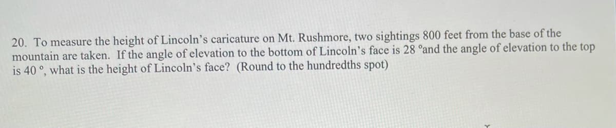 20. To measure the height of Lincoln's caricature on Mt. Rushmore, two sightings 800 feet from the base of the
mountain are taken. If the angle of elevation to the bottom of Lincoln’s face is 28 °and the angle of elevation to the top
is 40 °, what is the height of Lincoln's face? (Round to the hundredths spot)
