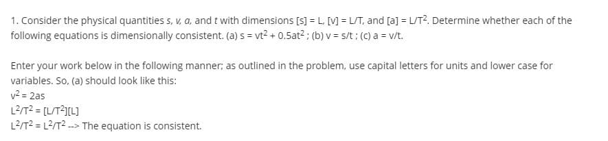 1. Consider the physical quantities s, V, a, and t with dimensions [s] = L, [V] = L/T, and [a] = L/T?. Determine whether each of the
following equations is dimensionally consistent. (a) s = vt2 + 0.5at?; (b) v = s/t ; (C) a = v/t.
Enter your work below in the following manner; as outlined in the problem, use capital letters for units and lower case for
variables. So, (a) should look like this:
v2 = 2as
L2/T2 = [L/T2I[L]
L2/T2 = L2/T2 --> The equation is consistent.
