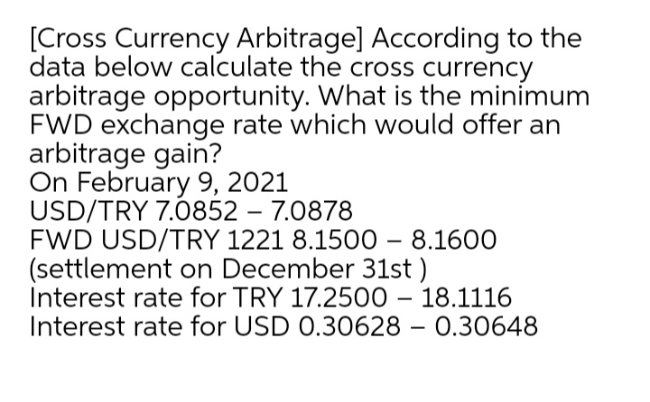 [Cross Currency Arbitrage] According to the
data below calculate the cross currency
arbitrage opportunity. What is the minimum
FWD exchange rate which would offer an
arbitrage gain?
On February 9, 2021
USD/TRY 7.0852 – 7.0878
FWD USD/TRY 1221 8.1500 – 8.1600
(settlement on December 31st )
Interest rate for TRY 17.2500 – 18.1116
Interest rate for USD 0.30628 – 0.30648
