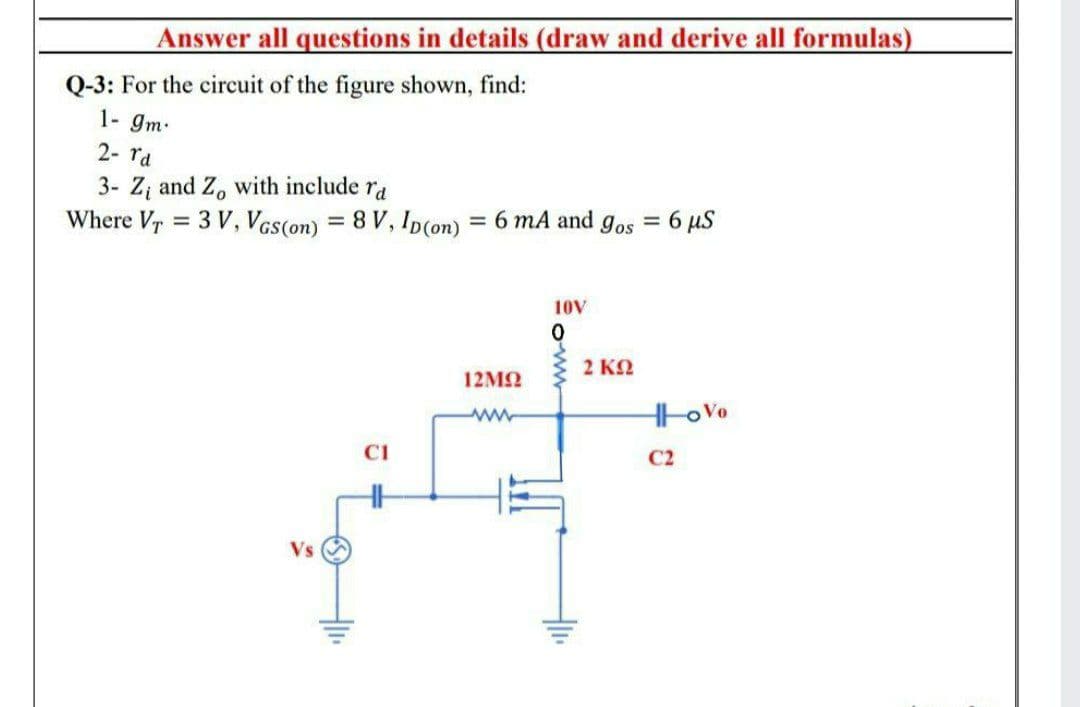 Answer all questions in details (draw and derive all formulas)
Q-3: For the circuit of the figure shown, find:
1- gm.
2- ra
3- Z; and Z, with include ra
Where Vr = 3 V, Vas(on) = 8 V, Ip(on) = 6 mA and gos = 6 µS
%3D
%3D
10V
2 KO
12ΜΩ
ww
HoVo
CI
C2
Vs
