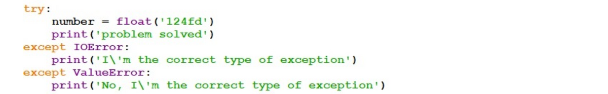 try:
number = float('124fd')
print ('problem solved')
except IOError:
print('I\'m the correct type of exception')
except ValueError:
print('No, I\'m the correct type of exception')
