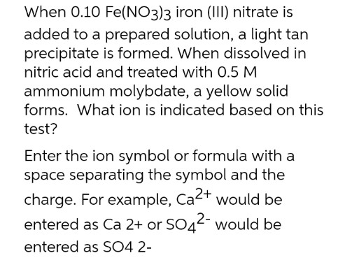 When 0.10 Fe(NO3)3 iron (III) nitrate is
added to a prepared solution, a light tan
precipitate is formed. When dissolved in
nitric acid and treated with 0.5 M
ammonium molybdate, a yellow solid
forms. What ion is indicated based on this
test?
Enter the ion symbol or formula with a
space separating the symbol and the
charge. For example, Ca2+ would be
entered as Ca 2+ or SO4²- would be
entered as SO4 2-