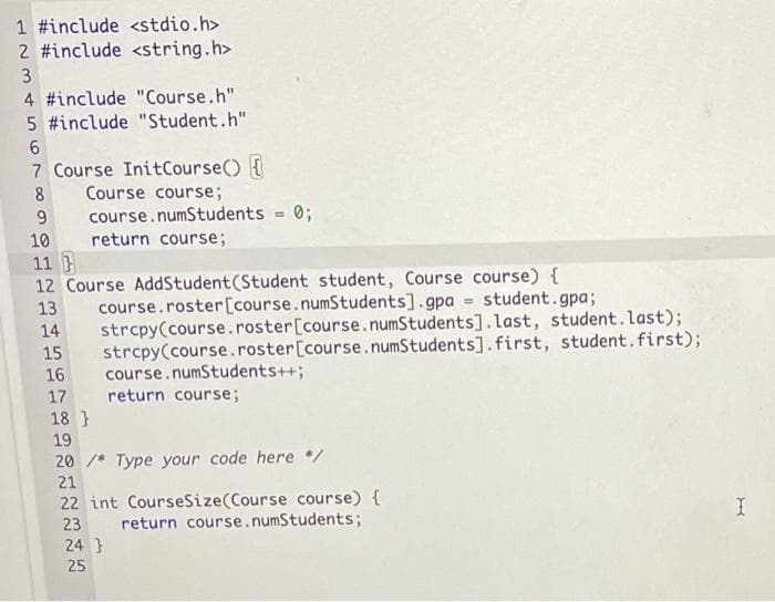 1 #include <stdio.h>
2 #include <string.h>
3
4 #include "Course.h"
5 #include "Student.h"
6
7 Course InitCourse() {
Course course;
course.numStudents = 0;
8
9
10
return course;
11 }
12 Course AddStudent (Student student, Course course) {
13 course.roster [course.numStudents].gpa= student.gpa;
strcpy(course.roster [course.numStudents].last, student.last);
strcpy(course.roster [course.numStudents].first, student. first);
course. numStudents++;
14
15
16
17
return course;
18}
19
20/* Type your code here */
21
22 int CourseSize(Course course) {
return course. numStudents;
I
23
24}
25