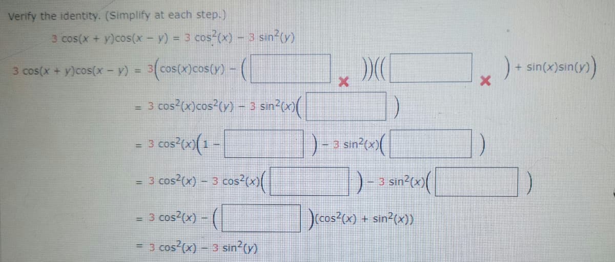 Verify the identity. (Simplify at each step.)
3 cos(x + y)cos(x - y) = 3 cos(x) - 3 sin²(y)
3 cos(x + y)cos(x − y) = 3(cos(x)cos(y) -
= 3
3 cos²(x)cos²(y) - 3 sin²(x)
=
- 3 cos²(x)(1-
= 3 cos²(x) - 3 cos²(x)(
= 3 cos²(x) - (
= 3 cos²(x) - 3 sin²(y)
)
))(
3 sin²(x)
)- 3 sin?(x)(
)(cos²(x) + sin²(x))
) + sin(x) sin(y))