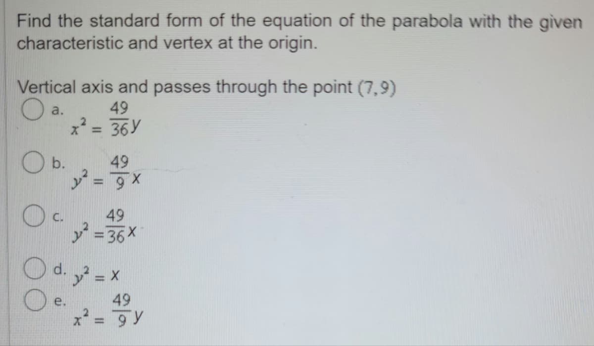 Find the standard form of the equation of the parabola with the given
characteristic and vertex at the origin.
Vertical axis and passes through the point (7,9)
a.
49
x² = 36Y
2
b.
OC. 49
y²=36x
d.
49
y²=9x
e.
y² = X
x²
=
49
gy