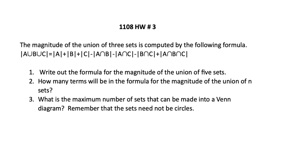 1108 HW # 3
The magnitude of the union of three sets is computed by the following formula.
|AUBUC| = |A|+|B|+|C|-|ANB|-|ANC|-|BNC|+|ANBNC|
1. Write out the formula for the magnitude of the union of five sets.
2. How many terms will be in the formula for the magnitude of the union of n
sets?
3. What is the maximum number of sets that can be made into a Venn
diagram? Remember that the sets need not be circles.