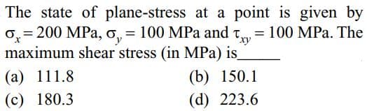 The state of plane-stress at a point is given by
O, = 200 MPa, o, = 100 MPa and
ry
= 100 MPa. The
x,
maximum shear stress (in MPa) is
(b) 150.1
(d) 223.6
(а) 111.8
(c) 180.3
