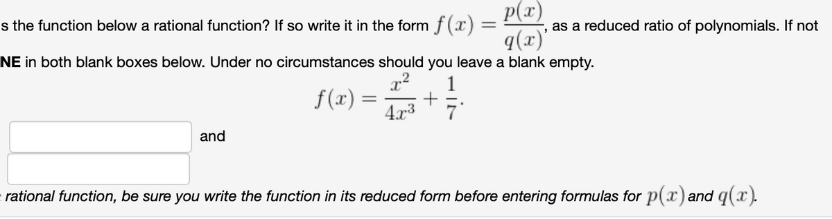 p(x)
s the function below a rational function? If so write it in the form f(x) =
q(x)
NE in both blank boxes below. Under no circumstances should you leave a blank empty.
as a reduced ratio of polynomials. If not
1
f(x) = +
4.x3
7
and
rational function, be sure you write the function in its reduced form before entering formulas for p(x) and q(x).
